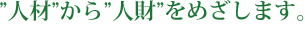 ”人材”から”人財”をめざします。