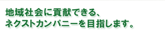 地域社会に貢献できる、ネクストカンパニーを目指します。